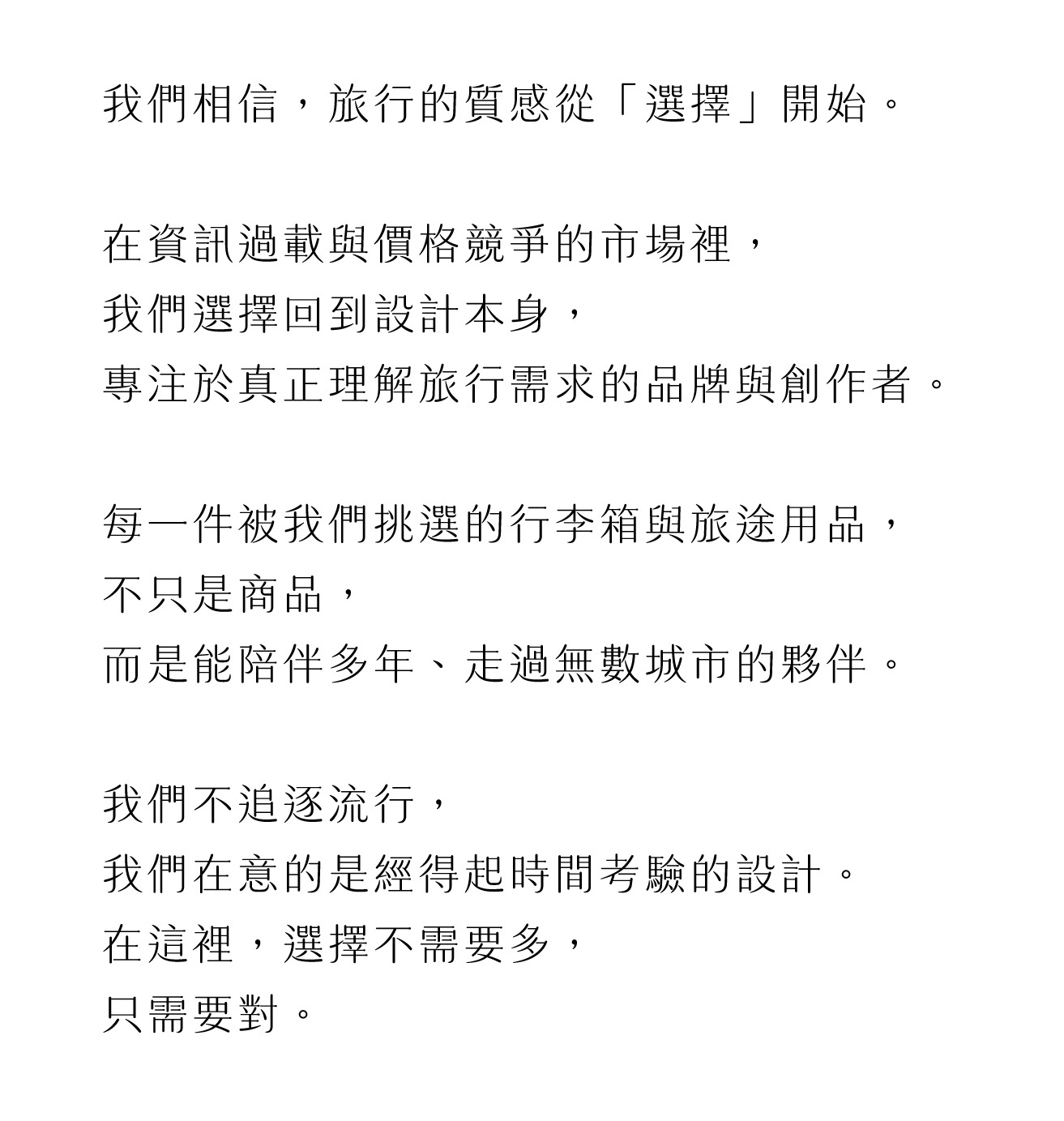 我們相信，旅行的質感從「選擇」開始。   在資訊過載與價格競爭的市場裡， 我們選擇回到設計本身， 專注於真正理解旅行需求的品牌與創作者。   每一件被我們挑選的行李箱與旅途用品， 不只是商品， 而是能陪伴多年、走過無數城市的夥伴。   我們不追逐流行， 我們在意的是經得起時間考驗的設計。 在這裡，選擇不需要多， 只需要對。