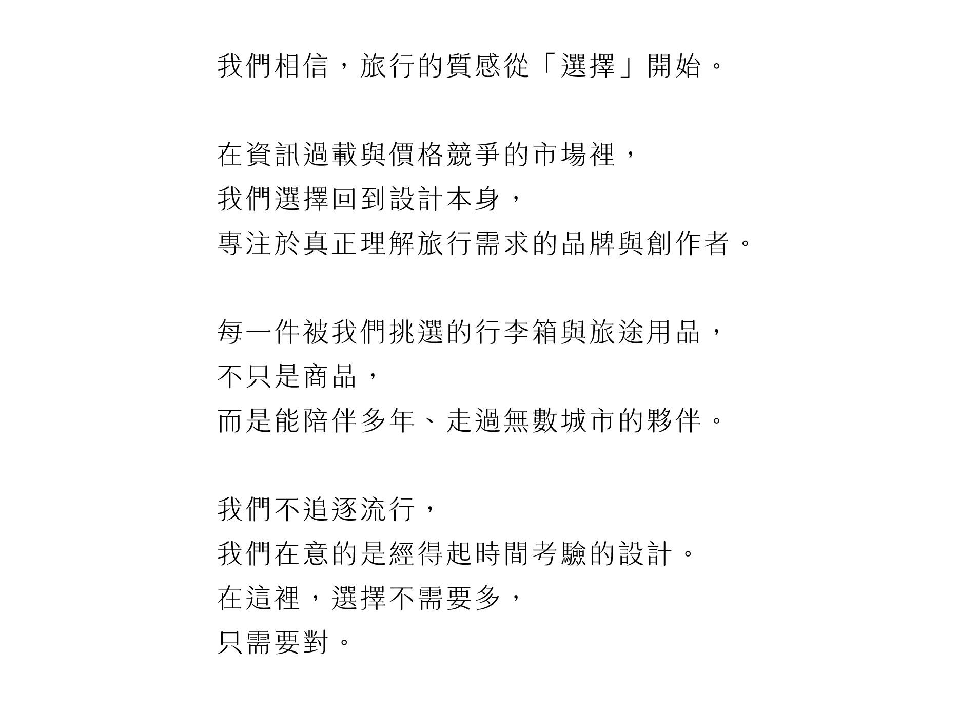我們相信，旅行的質感從「選擇」開始。   在資訊過載與價格競爭的市場裡， 我們選擇回到設計本身， 專注於真正理解旅行需求的品牌與創作者。   每一件被我們挑選的行李箱與旅途用品， 不只是商品， 而是能陪伴多年、走過無數城市的夥伴。   我們不追逐流行， 我們在意的是經得起時間考驗的設計。 在這裡，選擇不需要多， 只需要對。