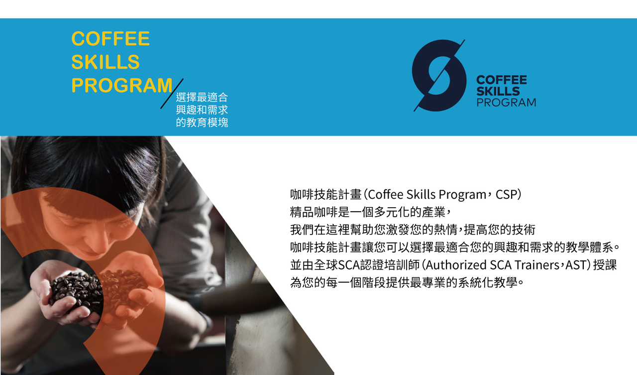 咖啡技能計畫（Coffee Skills Program， CSP） 精品咖啡是一個多元化的產業， 我們在這裡幫助您激發您的熱情，提高您的技術 咖啡技能計畫讓您可以選擇最適合您的興趣和需求的教學體系。 並由全球SCA認證培訓師（Authorized SCA Trainers，AST）授課 為您的每一個階段提供最專業的系統化教學。