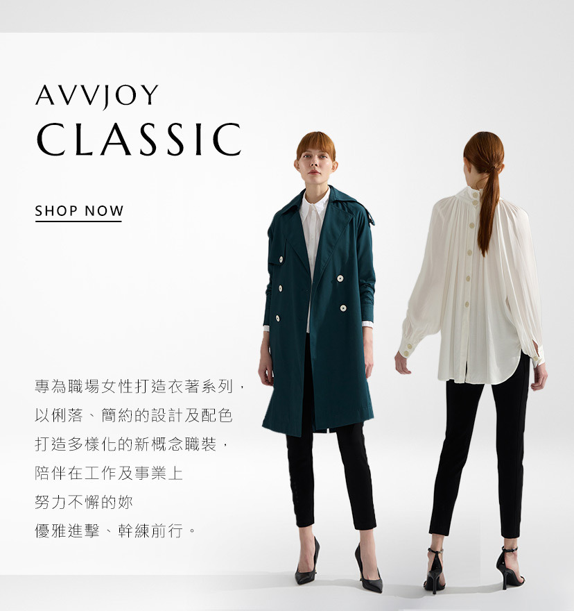 AVVJOY CLASSIC 專為職場女性打造的衣著系列，以俐落、簡約的設計及配色打造多樣化的新概念職裝，陪伴在工作及事業上努力不懈的妳優雅進擊、幹練前行。