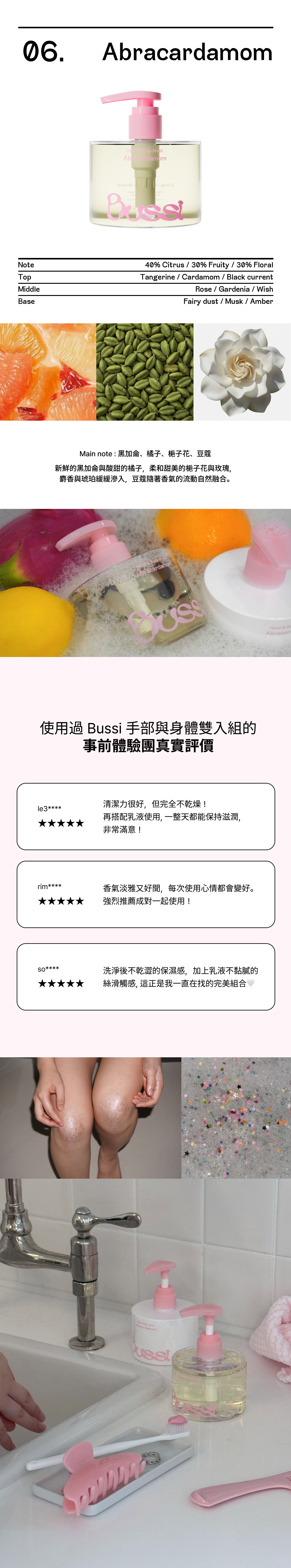  這款產品以 Abracardamom 為主題，打造出層次豐富的感官體驗。 香調比例與組成 * 香調分佈： 40% 柑橘 (Citrus) | 30% 果香 (Fruity) | 30% 花香 (Floral) * 前調 (Top Notes)： 橘子 (Tangerine)、小豆蔻 (Cardamom)、黑醋栗 (Black Currant) * 中調 (Middle Notes)： 玫瑰 (Rose)、梔子花 (Gardenia)、麝香 (Musk) * 後調 (Base Notes)： 仙女粉塵 (Fairy Dust)、麝香 (Musk)、琥珀 (Amber) 香味意境 核心香氣由 柑橘、梔子花、小豆蔻與麝香 組成。像是在充滿水果與花朵的庭園中，點燃了讓人平靜的香氣，並由溫暖柔軟的麝香包覆，營造出和諧且迷人的氛圍。  真實使用者評價 (Customer Reviews) 這份產品在使用者中獲得了極高的五星好評： * 保濕與起泡： 用戶表示起泡力非常好，洗後皮膚保濕不乾澀，給予五星推薦。 * 香氣質感： 香味非常高級且獨特，即便不噴香水，洗完後身上散發出的淡淡餘韻也非常迷人。 * 質地清爽： 使用後皮膚感到滋潤且完全不黏膩，非常適合尋找清爽保濕感的消費者。